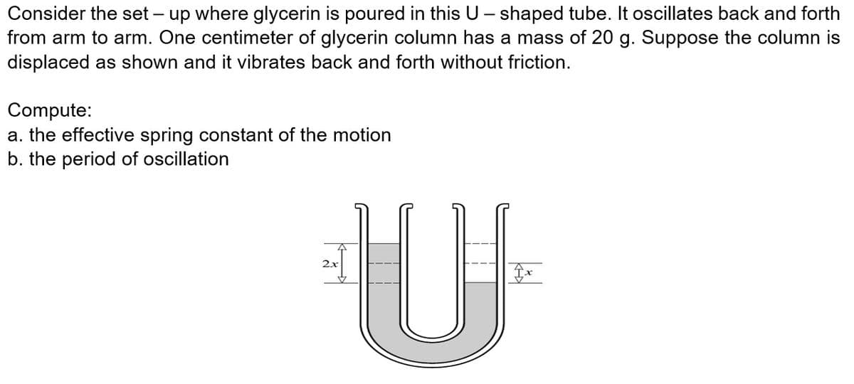 Consider the set – up where glycerin is poured in this U - shaped tube. It oscillates back and forth
from arm to arm. One centimeter of glycerin column has a mass of 20 g. Suppose the column is
displaced as shown and it vibrates back and forth without friction.
Compute:
a. the effective spring constant of the motion
b. the period of oscillation
2x
