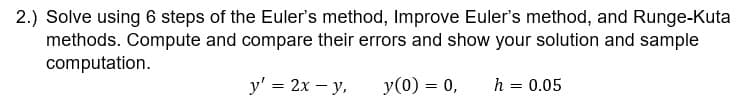 2.) Solve using 6 steps of the Euler's method, Improve Euler's method, and Runge-Kuta
methods. Compute and compare their errors and show your solution and sample
computation.
y' = 2x - y,
y(0) = 0, h =
0.05
