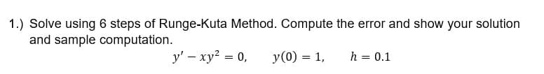 1.) Solve using 6 steps of Runge-Kuta Method. Compute the error and show your solution
and sample computation.
y' - xy² = 0,
y (0) = 1,
h = 0.1