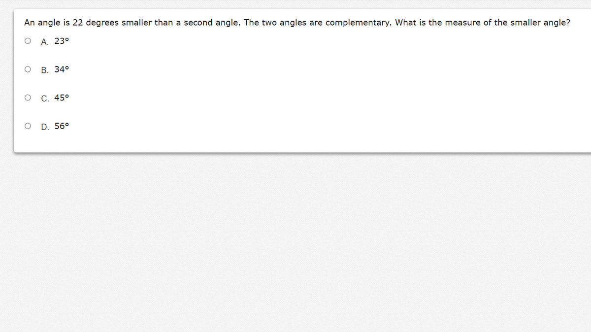 An angle is 22 degrees smaller than a second angle. The two angles are complementary. What is the measure of the smaller angle?
А. 23°
В. 34°
С. 45°
D. 56°
