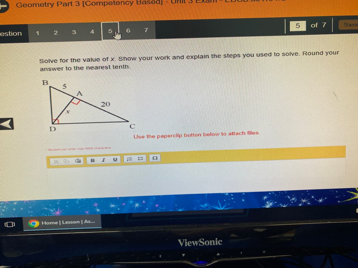 Geometry Part 3 [Competency Based]
estion
1
2
B
D
5
x
3
Solve for the value of x. Show your work and explain the steps you used to solve. Round your
answer to the nearest tenth.
XD
4
A
Student can orter max 3000 characters
B
5
Home | Lesson | As...
20
I
67
U
CE
Use the paperclip button below to attach files.
Ω
ViewSonic
5 of 7
▼
Save