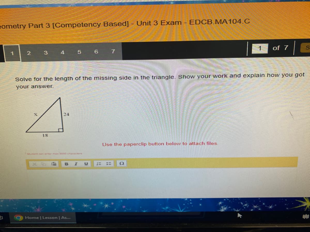 Cometry Part 3 [Competency Based] - Unit 3 Exam - EDCB.MA104.C
]]
1
2
3
X
18
4
17
Solve for the length of the missing side in the triangle. Show your work and explain how you got
your answer.
24
Student can orter max 3000 characters
5
Home | Lesson | As...
6 7
I U
E
Use the paperclip button below to attach files.
1
== 92
of 7
S