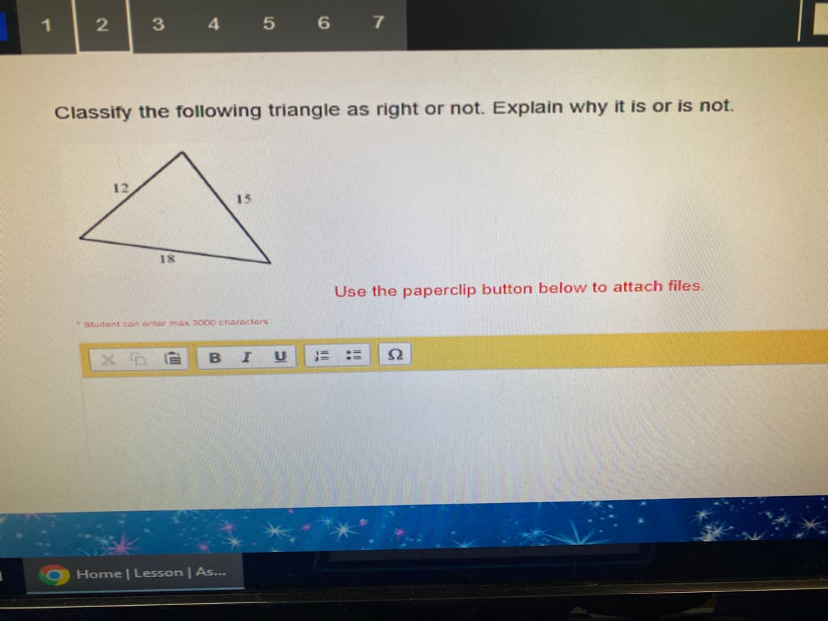 1
2
3
12
Classify the following triangle as right or not. Explain why it is or is not.
4 5 6 7
18
15
Student can obor max 3000 characters
XD E B I U GE
Home | Lesson | As...
Use the paperclip button below to attach files.
Ω