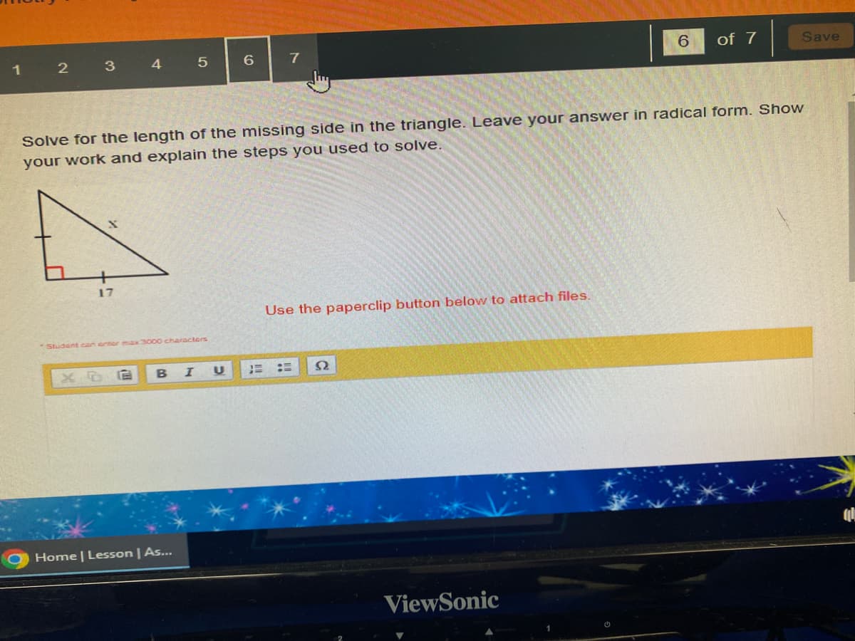 1 2 3
17
4
5 E
Student can enter max 3000 characters
5
Solve for the length of the missing side in the triangle. Leave your answer in radical form. Show
your work and explain the steps you used to solve.
B I
Home | Lesson | As...
6 7
U
Use the paperclip button below to attach files.
92
6 of 7
ViewSonic
Save