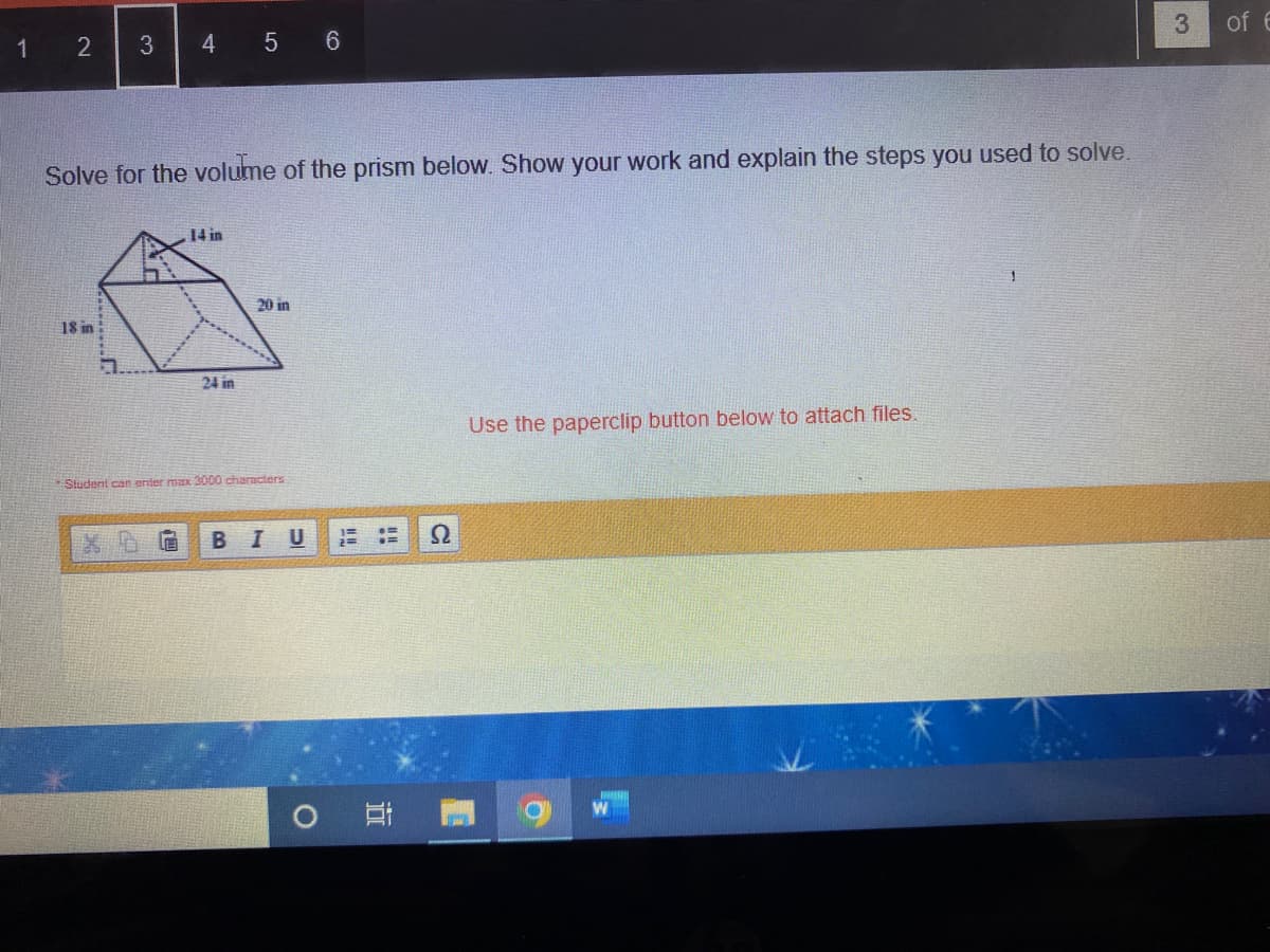 1
2 3
18 in
4
Solve for the volume of the prism below. Show your work and explain the steps you used to solve.
F
14 in
5 6
24 in
20 in
Student can enter max 3000 characters
B I U
2
Use the paperclip button below to attach files.
1
3
of E