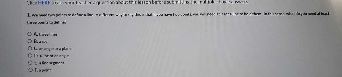 Click HERE to ask your teacher a question about this lesson before submitting the multiple choice answers.
1. We need two points to define a line. A different way to say this is that if you have two points, you will need at least a line to hold them. In this sense, what do you need at least
three points to define?
O A. three lines
O B. a ray
O C. an angle or a plane
O D. a line or an angle
O E. a line segment
O F. a point
