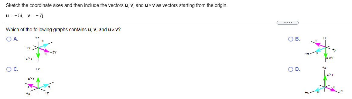 Sketch the coordinate axes and then include the vectors u, v, and uxv as vectors starting from the origin.
u= - 5i, v= - 7j
--...
Which of the following graphs contains u, v, and uxv?
А.
В.
uXy
uXv
OC.
OD.
uXy
uXv
