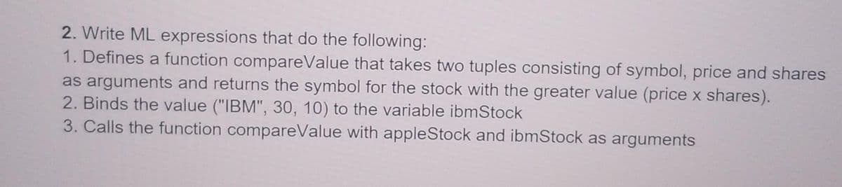 2. Write ML expressions that do the following:
1. Defines a function compareValue that takes two tuples consisting of symbol, price and shares
as arguments and returns the symbol for the stock with the greater value (price x shares).
2. Binds the value ("IBM", 30, 10) to the variable ibmStock
3. Calls the function compareValue with appleStock and ibmStock as arguments
