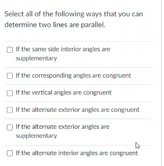 Select all of the following ways that you can
determine two lines are parallel.
O If the same side interior angles are
supplementary
O If the corresponding angles are congruent
O If the vertical angles are congruent
O If the alternate exterior angles are congruent
O If the alternate exterior angles are
supplementary
If the alternate interior angles are congruent
