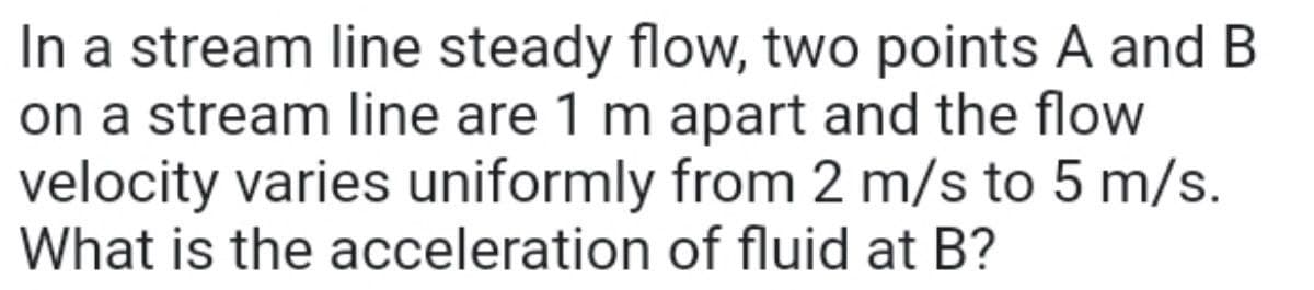 In a stream line steady flow, two points A and B
on a stream line are 1 m apart and the flow
velocity varies uniformly from 2 m/s to 5 m/s.
What is the acceleration of fluid at B?
