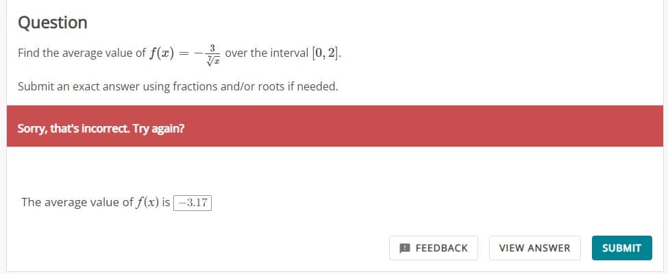 Question
Find the average value of f(x)
over the interval [0, 2].
Submit an exact answer using fractions and/or roots if needed.
=
Sorry, that's incorrect. Try again?
The average value of f(x) is -3.17
FEEDBACK
VIEW ANSWER
SUBMIT