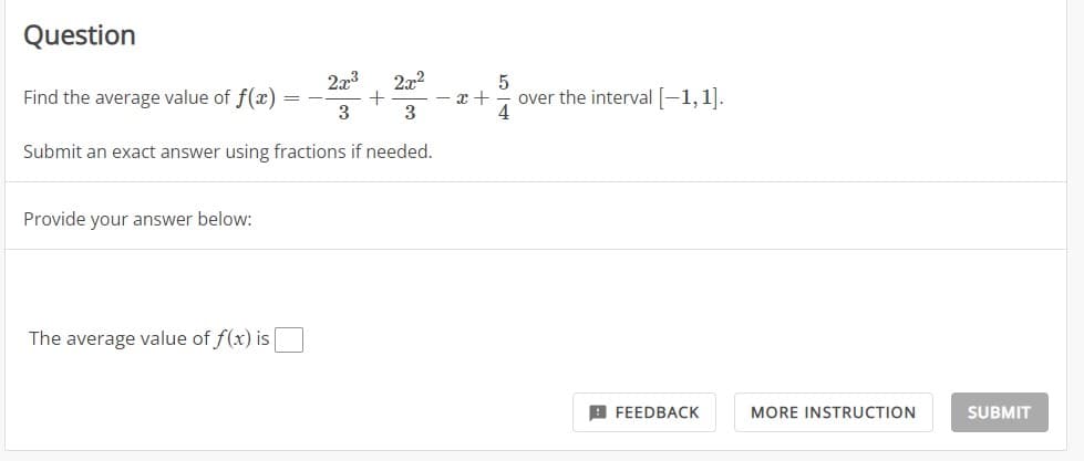 Question
Find the average value of f(x)
2x3
22:²
3
3
Submit an exact answer using fractions if needed.
Provide your answer below:
The average value of f(x) is
==
+
5
x+ over the interval [-1,1].
4
FEEDBACK
MORE INSTRUCTION
SUBMIT