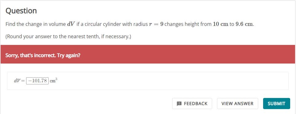 Question
Find the change in volume dV if a circular cylinder with radius r = 9 changes height from 10 cm to 9.6 cm.
(Round your answer to the nearest tenth, if necessary.)
Sorry, that's incorrect. Try again?
dV= -101.78 cm³
FEEDBACK
VIEW ANSWER
SUBMIT