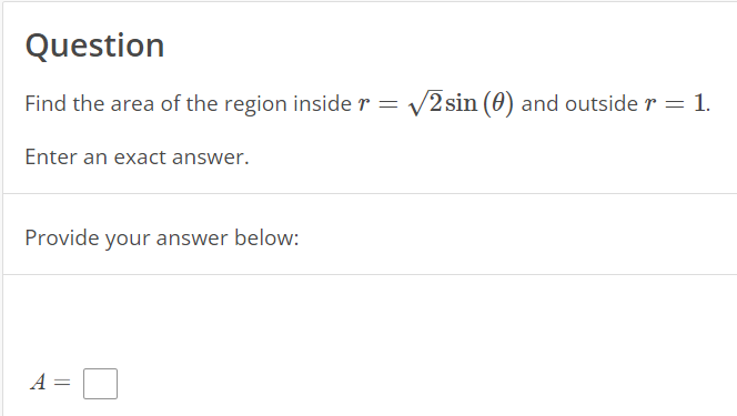 Question
Find the area of the region inside r = √2sin (0) and outside r = 1.
Enter an exact answer.
Provide your answer below:
A =