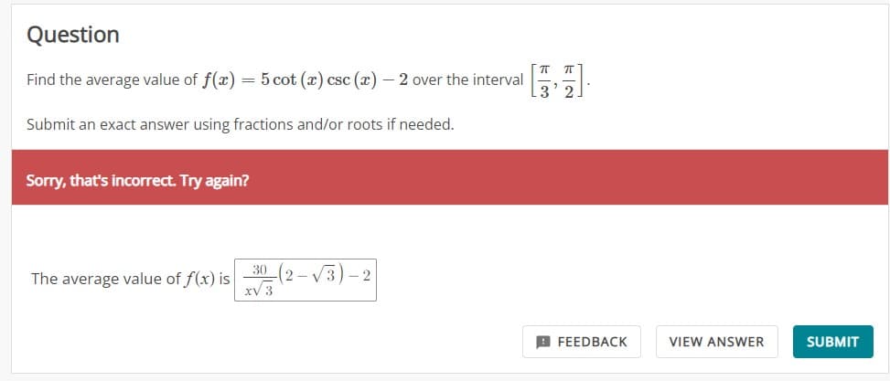Question
Find the average value of f(x) = 5 cot (x) csc (x) - 2 over the interval
Submit an exact answer using fractions and/or roots if needed.
Sorry, that's incorrect. Try again?
The average value of f(x) is
30 (2-√3)-2
xv 3
ㅠㅠ
100
FEEDBACK
VIEW ANSWER
SUBMIT