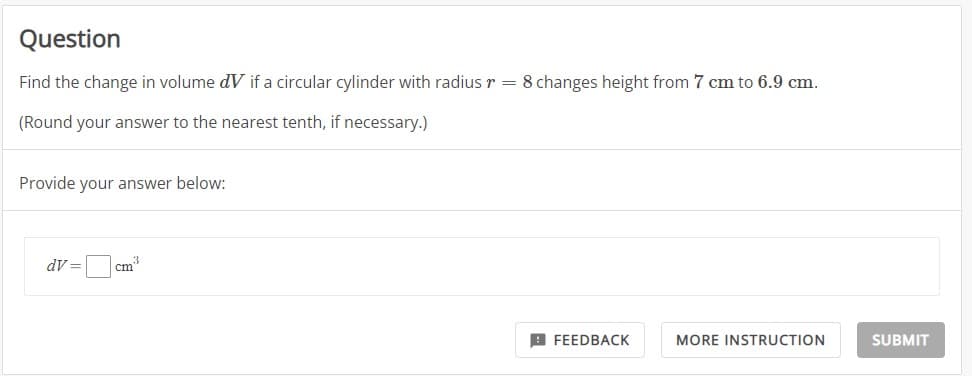 Question
Find the change in volume dV if a circular cylinder with radius r = 8 changes height from 7 cm to 6.9 cm.
(Round your answer to the nearest tenth, if necessary.)
Provide your answer below:
dV=
cm
FEEDBACK
MORE INSTRUCTION
SUBMIT