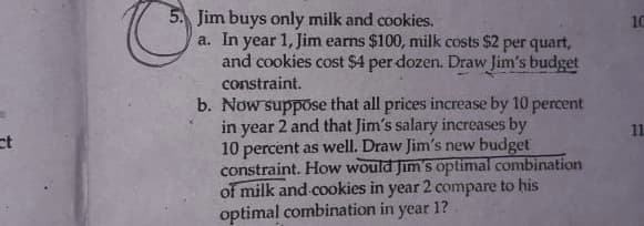 Jim buys only milk and cookies.
a. In year 1, Jim earns $100, milk costs $2 per quart,
and cookies cost $4 per dozen. Draw Jim's budget
constraint.
b. Now suppose that all prices increase by 10 percent
in year 2 and that Jim's salary increases by
10 percent as well. Draw Jim's new budget
constraint. How would Jim's optimal combination
of milk and cookies in year 2 compare to his
optimal combination in year 1?
