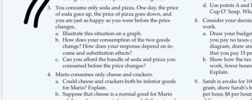 3. You consume only soda and pizza. One day, the price
of soda goes up, the price of pizza goes down, and
you are just as happy as you were before the price
changes.
a. Illustrate this situation on a graph.
b. How does your consumption of the two goods
change? How does your response depend on in-
come and substitution effects?
c. Can you afford the bundle of soda and pizza you
consumed before the price changes?
4. Mario consumes only cheese and crackers.
a. Could cheese and crackers both be inferior goods
for Mario? Explain.
b. Suppose that cheese is a normal good for Mario
d. Use points A and
Cup O' Soup. Wha
8. Consider your decisio
work.
a. Draw your budge
you pay no taxes o
diagram, draw an
that you pay 15 pe
b. Show how the tax
work, fewer hours
Explain.
9. Sarah is awake for 10
gram, show Sarah's b
per hour, $8 per hour
