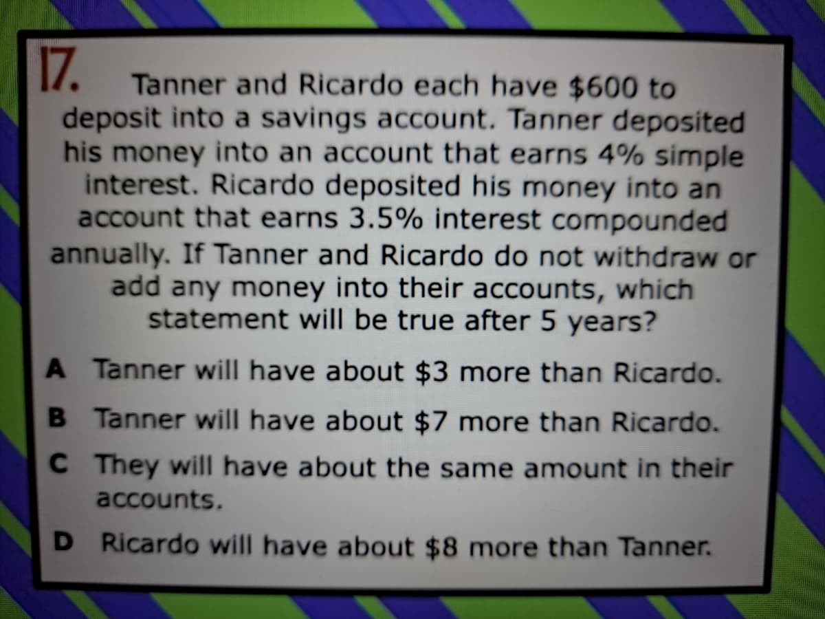 17.
Tanner and Ricardo each have $600 to
deposit into a savings account. Tanner deposited
his money into an account that earns 4% simple
interest. Ricardo deposited his money into an
account that earns 3.5% interest compounded
annually. If Tanner and Ricardo do not withdraw or
add any money into their accounts, which
statement will be true after 5 years?
A Tanner will have about $3 more than Ricardo.
B Tanner will have about $7 more than Ricardo.
C They will have about the same amount in their
accounts.
D Ricardo will have about $8 more than Tanner.
