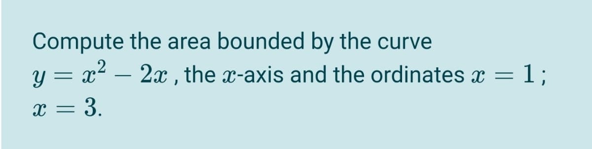 Compute the area bounded by the curve
y = x? – 2x , the x-axis and the ordinates x =
= 1;
x = 3.
