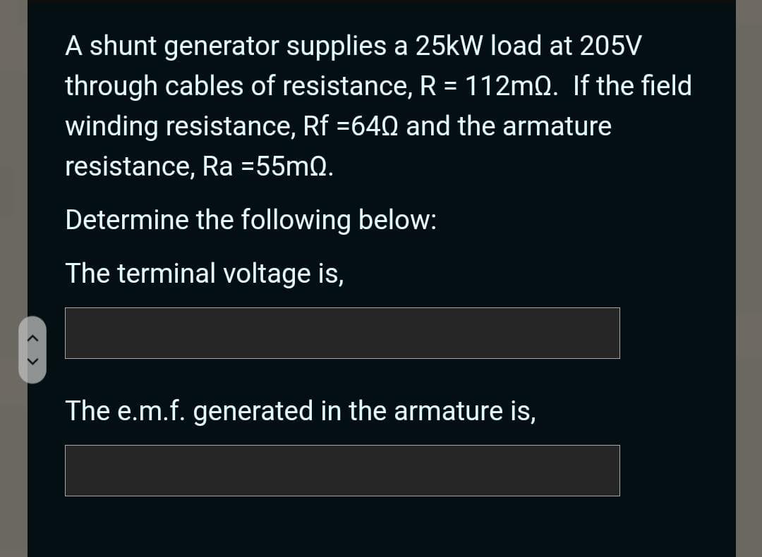 A shunt generator supplies a 25kW load at 205V
through cables of resistance, R = 112mQ. If the field
winding resistance, Rf =640 and the armature
resistance, Ra =55mQ.
Determine the following below:
The terminal voltage is,
The e.m.f. generated in the armature is,
< >
