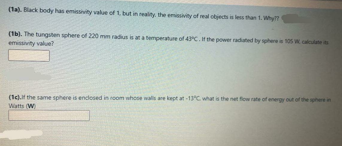 (1a). Black body has emissivity value of 1, but in reality, the emissivity of real objects is less than 1. Why??
(1b). The tungsten sphere of 220 mm radius is at a temperature of 43°C. If the power radiated by sphere is 105 W. calculate its
emissivity value?
(1c).lf the same sphere is enclosed in room whose walls are kept at -13°C, what is the net flow rate of energy out of the sphere in
Watts (W)
