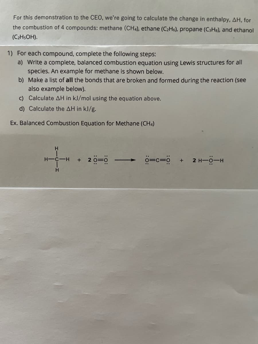 For this demonstration to the CEO, we're going to calculate the change in enthalpy, AH, for
the combustion of 4 compounds: methane (CH4), ethane (C2H6), propane (C3H8), and ethanol
(C2H5OH).
1) For each compound, complete the following steps:
a) Write a complete, balanced combustion equation using Lewis structures for all
species. An example for methane is shown below.
b) Make a list of all the bonds that are broken and formed during the reaction (see
also example below).
c) Calculate AH in kJ/mol using the equation above.
d) Calculate the AH in kJ/g.
Ex. Balanced Combustion Equation for Methane (CH4)
H.
+ 20=0
2 H-0-H
H-C-H
H
