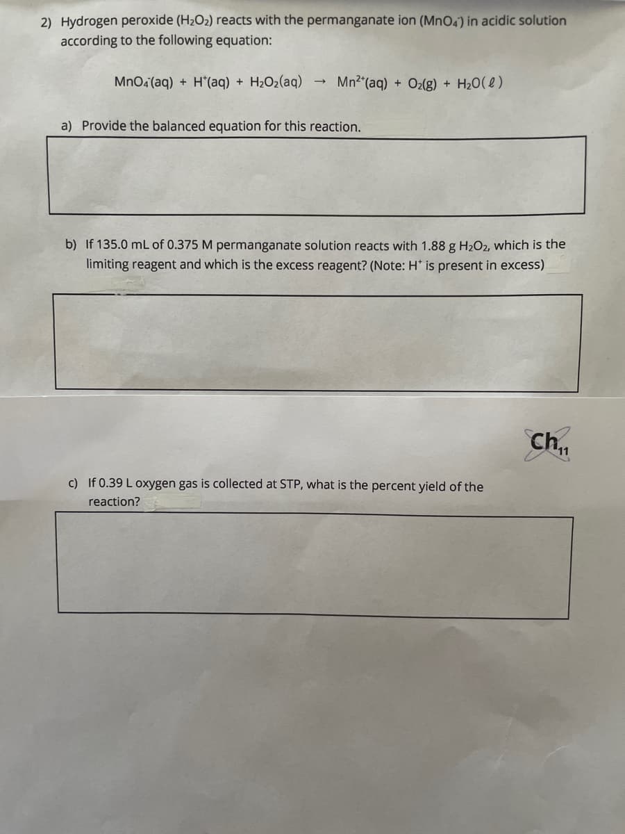 2) Hydrogen peroxide (H2O2) reacts with the permanganate ion (Mn04) in acidic solution
according to the following equation:
MnOa(aq) + H*(aq) + H2O2(aq)
Mn2"(aq) + O2(g) + H20(e)
a) Provide the balanced equation for this reaction.
b) If 135.0 mL of 0.375 M permanganate solution reacts with 1.88 g H2O2, which is the
limiting reagent and which is the excess reagent? (Note: H* is present in excess)
Ch.,
c) If 0.39 L oxygen gas is collected at STP, what is the percent yield of the
reaction?
