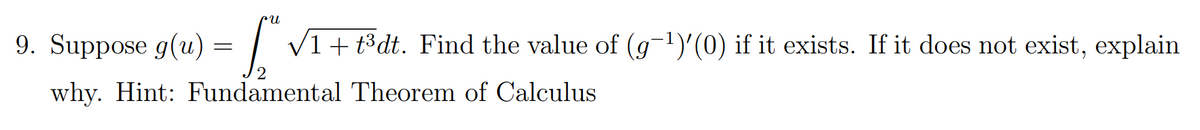 n.
9. Suppose g(u) = | V1+t³dt. Find the value of (g-1)'(0) if it exists. If it does not exist, explain
why. Hint: Fundamental Theorem of Calculus
