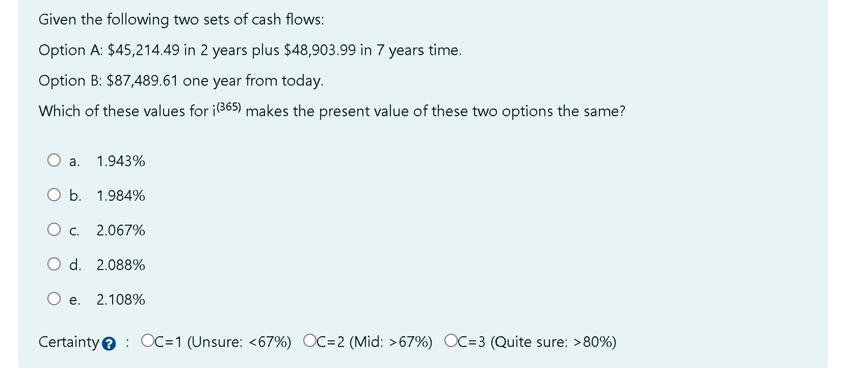 Given the following two sets of cash flows:
Option A: $45,214.49 in 2 years plus $48,903.99 in 7 years time.
Option B: $87,489.61 one year from today.
Which of these values for ¡(365) makes the present value of these two options the same?
a. 1.943%
b. 1.984%
C. 2.067%
d. 2.088%
e. 2.108%
Certainty OC=1 (Unsure: <67%) OC=2 (Mid: >67%) OC=3 ( Quite sure: >80%)