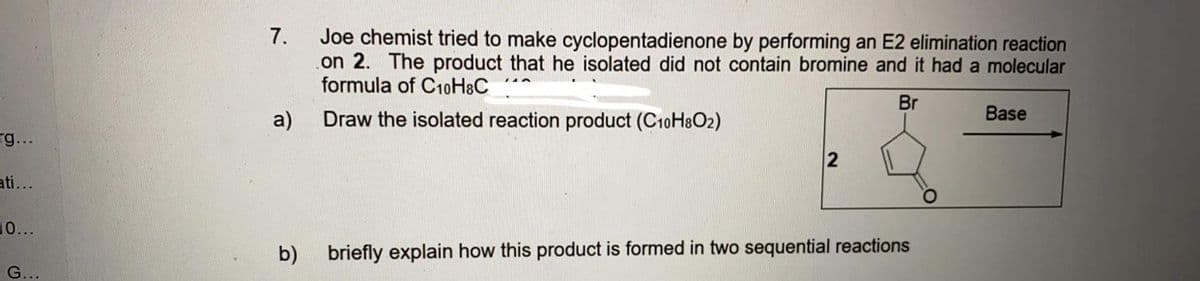 Joe chemist tried to make cyclopentadienone by performing an E2 elimination reaction
on 2. The product that he isolated did not contain bromine and it had a molecular
formula of C10H&C
7.
Br
a)
Draw the isolated reaction product (C10H8O2)
Base
rg...
ati...
10...
b)
briefly explain how this product is formed in two sequential reactions
