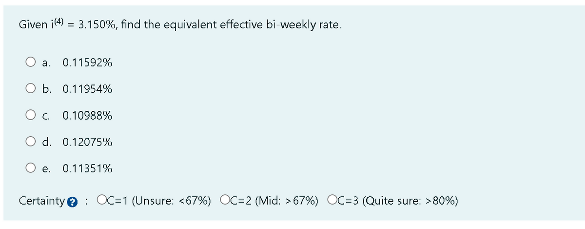 Given i(4) = 3.150%, find the equivalent effective bi-weekly rate.
0.11592%
O b. 0.11954%
a.
C. 0.10988%
O d. 0.12075%
e.
0.11351%
Certainty OC=1 (Unsure: <67%) OC=2 (Mid: >67%) OC=3 (Quite sure: >80%)