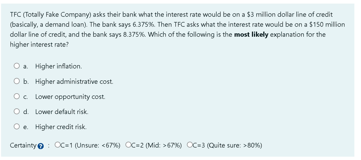 TFC (Totally Fake Company) asks their bank what the interest rate would be on a $3 million dollar line of credit
(basically, a demand loan). The bank says 6.375%. Then TFC asks what the interest rate would be on a $150 million
dollar line of credit, and the bank says 8.375%. Which of the following is the most likely explanation for the
higher interest rate?
a. Higher inflation.
b. Higher administrative cost.
O c. Lower opportunity cost.
d. Lower default risk.
e. Higher credit risk.
Certainty OC=1 (Unsure: <67%) OC=2 (Mid: >67%) OC=3 ( Quite sure: >80%)