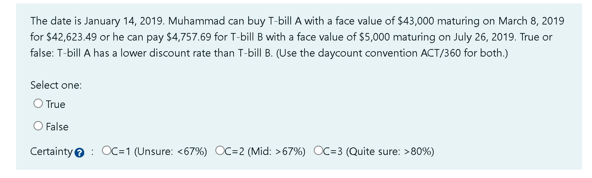 The date is January 14, 2019. Muhammad can buy T-bill A with a face value of $43,000 maturing on March 8, 2019
for $42,623.49 or he can pay $4,757.69 for T-bill B with a face value of $5,000 maturing on July 26, 2019. True or
false: T-bill A has a lower discount rate than T-bill B. (Use the daycount convention ACT/360 for both.)
Select one:
True
False
Certainty OC=1 (Unsure: <67%) OC=2 (Mid: >67%) OC=3 (Quite sure: >80%)