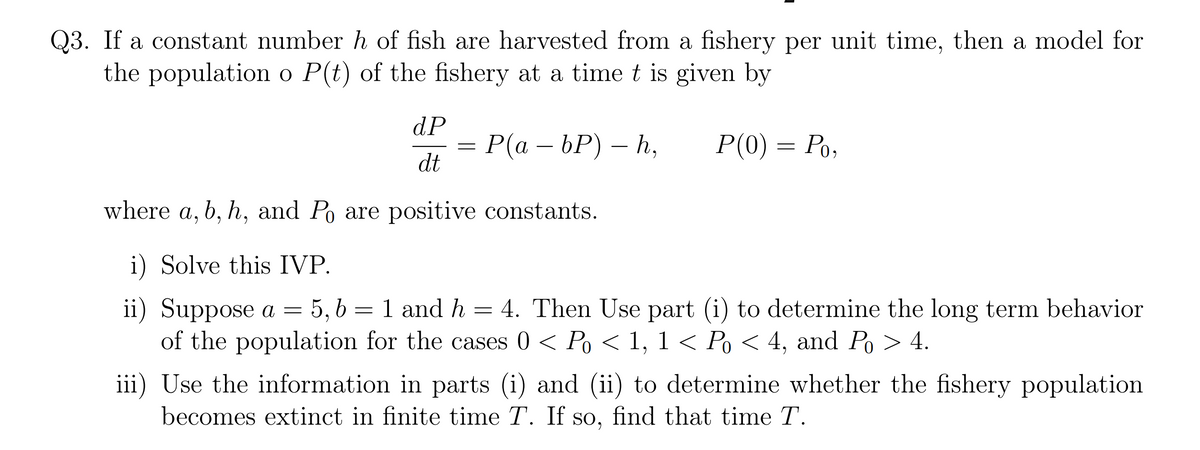 Q3. If a constant number h of fish are harvested from a fishery per unit time, then a model for
the population o P(t) of the fishery at a time t is given by
dP
Р(а - bР) — Һ,
dt
P(0) = Po,
where a, b, h, and Po are positive constants.
i) Solve this IVP.
= 4. Then Use part (i) to determine the long term behavior
ii) Suppose a =
of the population for the cases 0 < Po < 1, 1 < Po < 4, and Po > 4.
iii) Use the information in parts (i) and (ii) to determine whether the fishery population
becomes extinct in finite time T. If so, find that time T.
5, 6 = 1 and h
