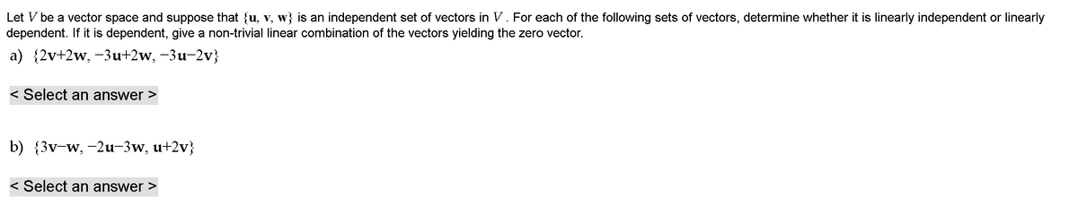 Let V be a vector space and suppose that {u, v, w} is an independent set of vectors in V. For each of the following sets of vectors, determine whether it is linearly independent or linearly
dependent. If it is dependent, give a non-trivial linear combination of the vectors yielding the zero vector.
a) {2v+2w, -3u+2w, -3u-2v}
< Select an answer >
b) {3v-w, -2u-3w, u+2v}
< Select an answer >
