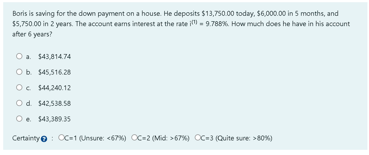 Boris is saving for the down payment on a house. He deposits $13,750.00 today, $6,000.00 in 5 months, and
$5,750.00 in 2 years. The account earns interest at the rate ¡(¹) = 9.788%. How much does he have in his account
after 6 years?
a. $43,814.74
b. $45,516.28
C. $44,240.12
d. $42,538.58
e. $43,389.35
Certainty OC=1 (Unsure: <67%) OC=2 (Mid: >67%) OC=3 ( Quite sure: >80%)