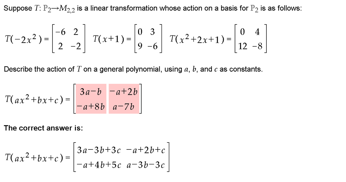 Suppose T: P2→M22 is a linear transformation whose action on a basis for P2 is as follows:
0 3
T(x+1) =
6 2
4
T(-2x² ) =
T(x2+2x+1)=
2 -2
9 -6
12 -8
Describe the action of T on a general polynomial, using a, b, and c as constants.
3a-b -a+2b
T(ax2+bx+c)=
-a+8b a-7b
The correct answer is:
За-3b+3с —а+26+с
T(ax2+bx+c)=
-a+4b+5c a-3b-3c
