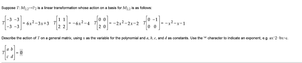 Suppose T: M2.2 P2 is a linear transformation whose action on a basis for M2.2 is as follows:
0 0
-6x2-4 T
2 0
0 -1
x²-x-1
-3 -3
11
6х2-3х+3 т
2 2
—2х2-2х-2 Т
-3 -3
0 0
Describe the action of T on a general matrix, using x as the variable for the polynomial and a, b, c, and d as constants. Use the 'A' character to indicate an exponent, e.g. ax^2-bx+c.
a b
T
c d
