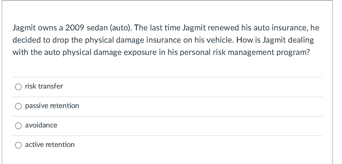 Jagmit owns a 2009 sedan (auto). The last time Jagmit renewed his auto insurance, he
decided to drop the physical damage insurance on his vehicle. How is Jagmit dealing
with the auto physical damage exposure in his personal risk management program?
risk transfer
passive retention
avoidance
O active retention
