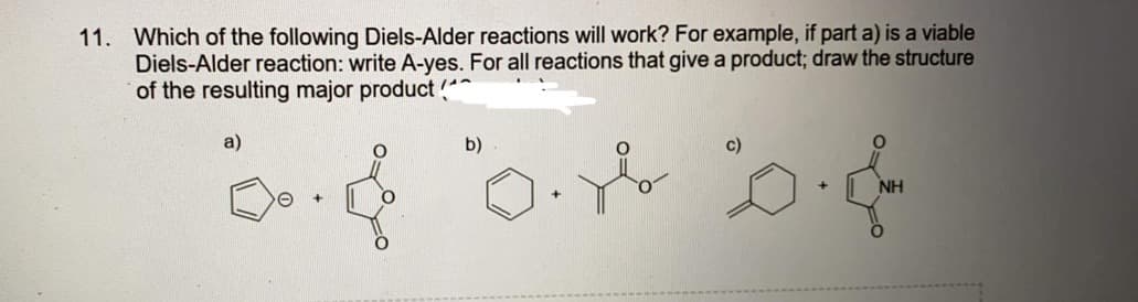 11. Which of the following Diels-Alder reactions will work? For example, if part a) is a viable
Diels-Alder reaction: write A-yes. For all reactions that give a product; draw the structure
of the resulting major product
a)
b)
c)
NH
