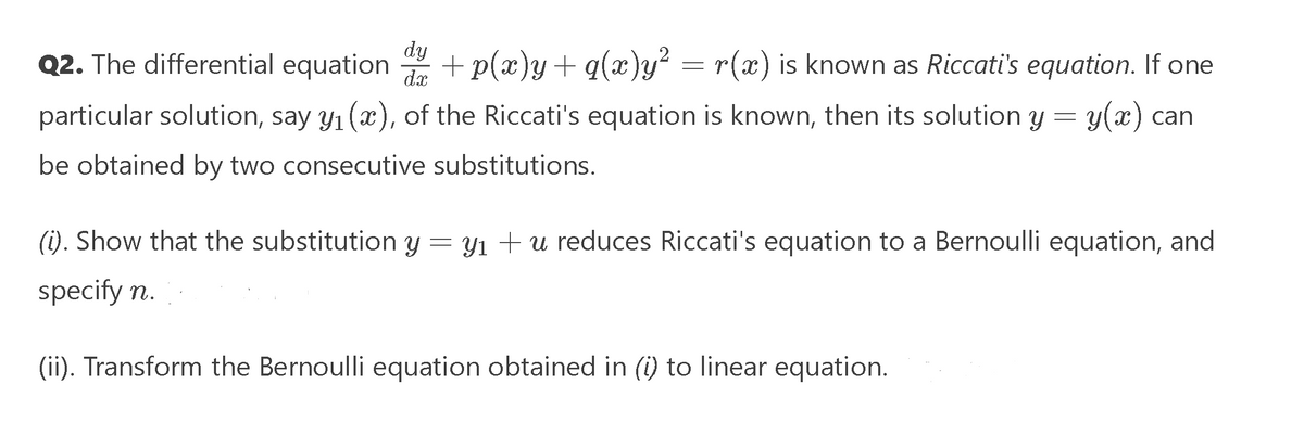 Q2. The differential equation + p(x)y+ q(x)y² = r(x) is known as Riccati's equation. If one
dy
dx
particular solution, say y1 (x), of the Riccati's equation is known, then its solution y = y(x) can
be obtained by two consecutive substitutions.
(i). Show that the substitution y = y1 + u reduces Riccati's equation to a Bernoulli equation, and
specify n.
(ii). Transform the Bernoulli equation obtained in (i) to linear equation.
