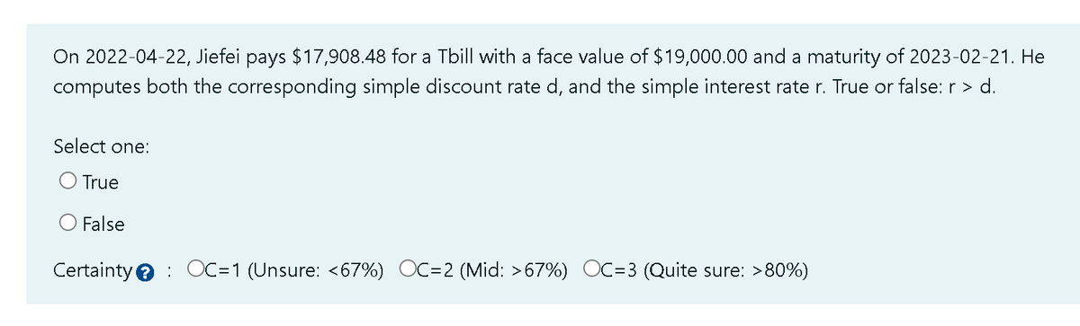 On 2022-04-22, Jiefei pays $17,908.48 for a Tbill with a face value of $19,000.00 and a maturity of 2023-02-21. He
computes both the corresponding simple discount rate d, and the simple interest rate r. True or false: r > d.
Select one:
O True
O False
Certainty OC=1 (Unsure: <67%) OC=2 (Mid: >67%) OC=3 (Quite sure: >80%)