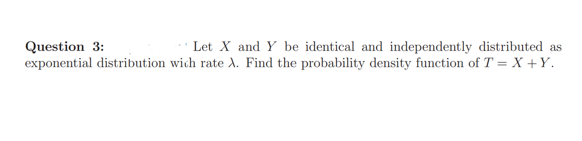 Question 3:
exponential distribution wich rate A. Find the probability density function of T = X +Y.
Let X and Y be identical and independently distributed as

