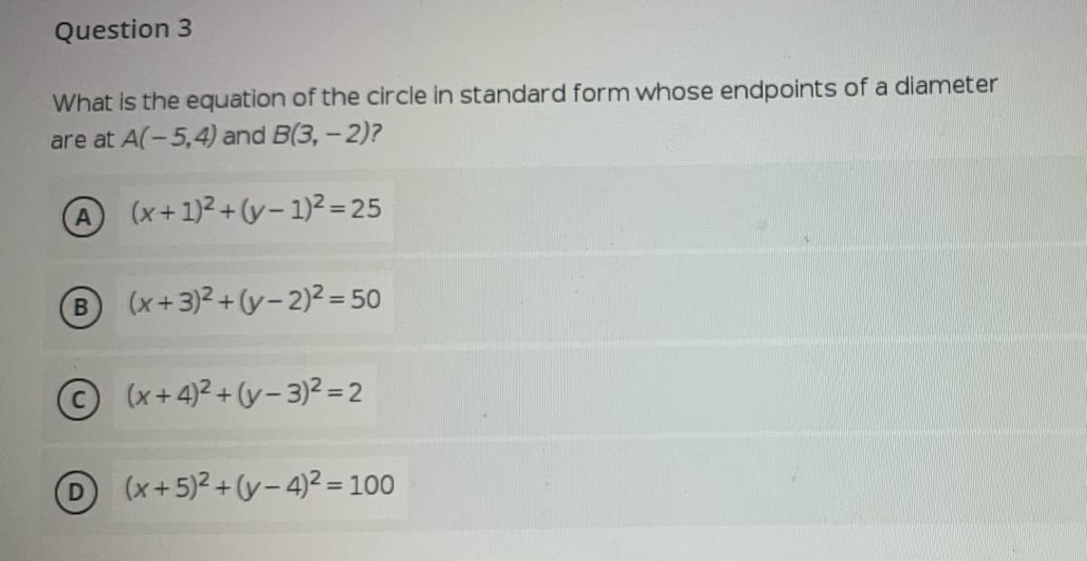 Question 3
What is the equation of the circle in standard form whose endpoints of a diameter
are at A(-5,4) and B(3,- 2)?
A (x+1)2 + (y- 1)2= 25
B (x+3)2 + (y- 2)² = 50
(x+4)2+(y- 3)² = 2
(x+5)2 + (y– 4)² = 100
