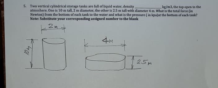 5. Two vertical cylindrical storage tanks are full of liquid water, density
atmoshere. One is 10 m tall, 2 m diameter, the other is 2.5 m tall with diameter 4 m. What is the total force (in
Newton) from the bottom of each tank to the water and what is the pressure ( in kpa)at the bottom of each tank?
Note: Substitute your corresponding assigned number to the blank
kg/m3, the top open to the
4M
25M
