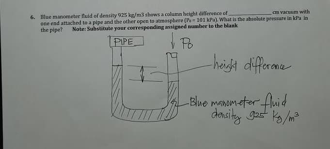 6. Blue manometer fluid of density 925 kg/m3 shows a column height difference of
one end attached to a pipe and the other open to atmosphere (Po = 101 kPa). What is the absolute pressure in kPa in
the pipe?
cm vacuum with
Note: Substitute your corresponding assigned number to the blank
PIPE
Po
haigh differame
Blue manom-eter fluid
donsity gas k/m
