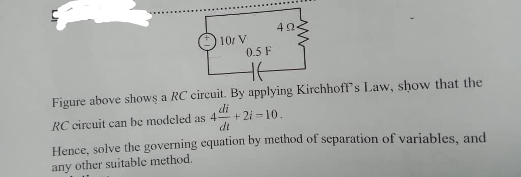 4Ω.
10t V
0.5 F
Figure above shows a RC circuit. By applying Kirchhoff's Law, show that the
RC circuit can be modeled as 4
di
+ 2i = 10.
dt
Hence, solve the governing equation by method of separation of variables, and
any other suitable method.

