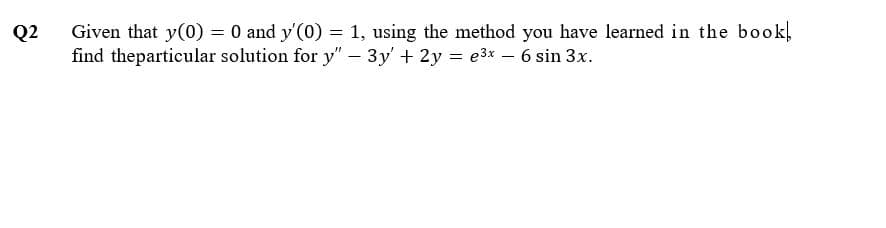 Given that y(0) = 0 and y'(0) = 1, using the method you have learned in the book,
find theparticular solution for y" – 3y' + 2y = e3x – 6 sin 3x.
Q2
