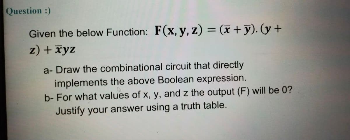 Question :)
Given the below Function: F(x, y, z) = (x + y). (y +
z) + xyz
a- Draw the combinational circuit that directly
implements the above Boolean expression.
b- For what values of x, y, and z the output (F) will be 0?
Justify your answer using a truth table.
